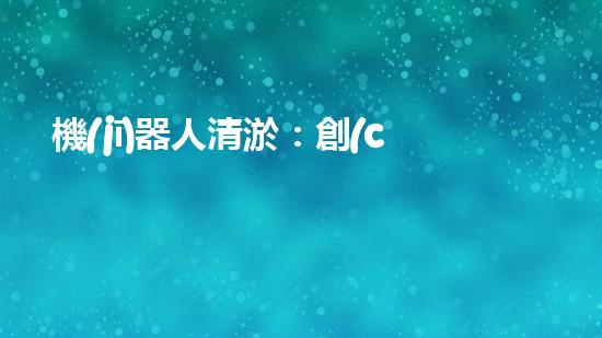 機(jī)器人清淤：創(chuàng)新科技拯救城市河道，誰(shuí)將成為水域的守護(hù)者？